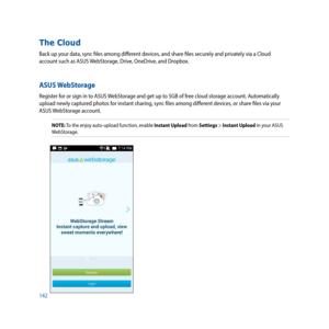 Page 142142
The Cloud
Back up your data, sync files among different devices, and share files securely and privately via a Cloud 
account such as ASUS WebStorage, Drive, OneDrive, and Dropbox.
ASUS WebStorage
Register for or sign in to ASUS WebStorage and get up to 5GB of free cloud storage account. Automatically 
upload newly captured photos for instant sharing, sync files among different devices, or share files via your 
ASUS WebStorage account.
NOTE: To the enjoy auto-upload function, enable Instant Upload...