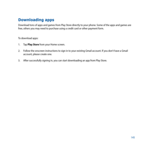 Page 145145
Downloading apps
Download tons of apps and games from Play Store directly to your phone. Some of the apps and games are 
free, others you may need to purchase using a credit card or other payment form.
To download apps:
1. Tap Play Store from your Home screen.
2.  Follow the onscreen instructions to sign in to your existing Gmail account. If you don’t have a Gmail 
account, please create one.
3.  After successfully signing in, you can start downloading an app from Play Store. 