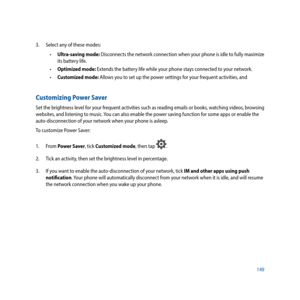 Page 149149
3. 
Select any of these modes: 
 
• Ultra-saving mode: Disconnects the network connection when your phone is idle to fully maximize 
its battery life.
 
• Optimized mode: Extends the battery life while your phone stays connected to your network.
 
• Customized mode: Allows you to set up the power settings for your frequent activities, and 
Customizing Power Saver
Set the brightness level for your frequent activities such as reading emails or books, watching videos, browsing 
websites, and listening...
