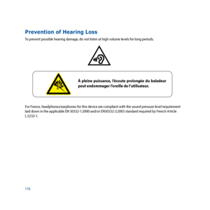 Page 156156
Prevention of Hearing Loss
To prevent possible hearing damage, do not listen at high volume levels for long periods.
For France, headphones/earphones for this device are compliant with the sound pressure level requirement 
laid down in the applicable EN 50332-1:2000 and/or EN50332-2:2003 standard required by French Article 
L.5232-1.
 
À pleine puissance, l’écoute prolongée du baladeur 
peut endommager l’oreille de l’utilisateur. 