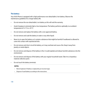 Page 158158
The battery
Your ASUS Phone is equipped with a high performance non-detachable Li-Ion battery. Observe the 
maintenance guidelines for a longer battery life.
•		 Do	not	remove	the	non-detachable	Li-on	battery	as	this	will	void	the	warranty.
•		 Avoid	charging	in	extremely	high	or	low	temperature.	The	battery	performs	optimally	in	an	ambient	
temperature	of	+5	°C	to	+35	°C.
•		 Do	not	remove	and	replace	the	battery	with	a	non-approved	battery.
•		 Do	not	remove	and	soak	the	battery	in	water	or	any...
