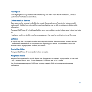 Page 161161
Hearing aids
Some digital phones may interfere with some hearing aids. In the event of such interference, call ASUS 
Customer Service to discuss alternatives.
Other medical devices
If you use any other personal medical device, consult the manufacturer of your device to determine if it 
is adequately shielded from external RF energy. Your physician may be able to assist you in obtaining this 
information.
Turn your ASUS Phone off in healthcare facilities when any regulations posted in these areas...