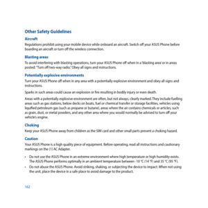 Page 162162
Other Safety Guidelines
Aircraft
Regulations prohibit using your mobile device while onboard an aircraft. Switch off your ASUS Phone before 
boarding an aircraft or turn off the wireless connection.
Blasting areas
To avoid interfering with blasting operations, turn your ASUS Phone off when in a ‘blasting area’ or in areas 
posted: “Turn off two-way radio.” Obey all signs and instructions.
Potentially explosive environments
Turn your ASUS Phone off when in any area with a potentially explosive...