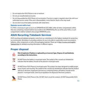 Page 163163
•	 Do	not	expose	the	ASUS	Phone	to	rain	or	moisture.
•	 Do	not	use	unauthorized	accessories.
•	 Do	not	disassemble	the	ASUS	Phone	or	its	accessories.	If	service	or	repair	is	required,	return	the	unit	to	an	authorized service center. If the unit is disassembled, a risk of electric shock or fire may result.
•	 Do	not	short-circuit	the	battery	terminals	with	metal	items.
Operator access with a tool
If a TOOL is necessary to gain access to an OPERATOR ACCESS AREA, either all other compartments within...