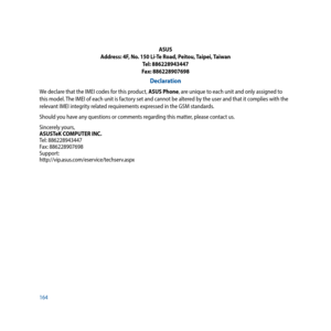 Page 164164ASUS
Address: 4F, No. 150 Li-Te Road, Peitou, Taipei, Taiwan Tel: 886228943447
Fax: 886228907698
Declaration
We declare that the IMEI codes for this product, ASUS Phone, are unique to each unit and only assigned to 
this model. The IMEI of each unit is factory set and cannot be altered by the user and that it complies with the 
relevant IMEI integrity related requirements expressed in the GSM standards.
Should you have any questions or comments regarding this matter, please contact us.
Sincerely...