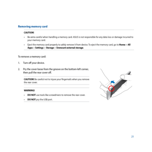 Page 2121
Removing memory card
CAUTION!•	 Be	extra	careful	when	handling	a	memory	card.	ASUS	is	not	responsible	for	any	data	loss	or	damage	incurred	to	 your memory card.
•	 Eject	the	memory	card	properly	to	safely	remove	it	from	device.	 To	eject	the	memory	card,	go	to	Home > All 
Apps > Settings > Storage > Unmount external storage.
To remove a memory card:
1.   Turn off your device.
2.  Pry the cover loose from the groove on the bottom-left corner, 
then pull the rear cover off.
CAUTION! Be careful not to...