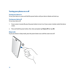 Page 2626
Turning your phone on or off
Turning your device on
To turn your device on, press and hold the power button until your device vibrates and starts up.
Turning your device off
To turn your device off: 
1. If your screen is turned off, press the power button to turn it on. If your screen is locked, unlock the device 
screen.
2.  Press and hold the power button, then when prompted, tap Power off then tap OK.
Sleep mode
To put your device in sleep mode, press the power button once until the screen turns...