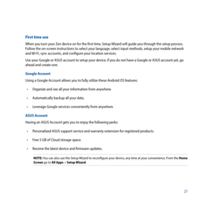 Page 2727
First time use
When you turn your Zen device on for the first time, Setup Wizard will guide you through the setup process. 
Follow the on-screen instructions to select your language, select input methods, setup your mobile network 
and Wi-Fi, sync accounts, and configure your location services.
Use your Google or ASUS account to setup your device, if you do not have a Google or ASUS account yet, go 
ahead and create one.
Google Account
Using a Google Account allows you to fully utilize these Android...