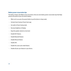 Page 2828
Battery power conservation tips
The battery charge is the lifeline of your Zen device. Here are some battery power conservation tips that helps 
preserve the power of your Zen device battery.
 –  When not in use, press the power button to put the device in sleep mode.
  –  Activate Smart Saving in Power Saver app.
  –  Set audio to Power Saving mode. 
  –  Decrease brightness of display.
  –  Keep the speaker volume to a low level.
  –  Disable Wi-Fi feature.
  –  Disable Bluetooth feature.
  –...