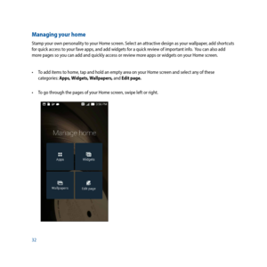 Page 3232
Managing your home
Stamp your own personality to your Home screen. Select an attractive design as your wallpaper, add shortcuts 
for quick access to your fave apps, and add widgets for a quick review of important info.  You can also add 
more pages so you can add and quickly access or review more apps or widgets on your Home screen.
•	 To	add	items	to	home,	tap	and	hold	an	empty	area	on	your	Home	screen	and	select	any	of	these	categories: Apps, Widgets, Wallpapers, and Edit page.
•	 To	go	through	the...