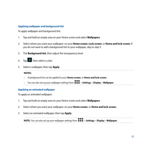 Page 3535
Applying wallpaper and background tint
To apply wallpaper and background tint: 
1. Tap and hold an empty area on your Home screen and select Wallpapers.
2.  Select where you want your wallpaper: on your Home screen, Lock screen, or Home and lock screen. If 
you do not want to add a background tint to your wallpaper, skip to step 5.
3. Tick  Background tint, then adjust the transparency level.
4. Tap 
  then select a color.
5.  Select a wallpaper, then tap Apply.
NOTES: 
•	 A	background	tint	can	be...