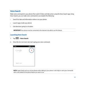 Page 4141
Voice Search
Make voice commands to your phone then watch it listen and take action using the Voice Search app. Using 
Voice Search, you can make voice commands to accomplish the following:
•		 Search	for	data	and	information	online	or	on	your	phone
•		 Launch	apps	inside	your	phone
•		 Get	directions	going	to	a	location
IMPORTANT! Your phone must be connected to the Internet to be able to use this feature. 
Launching Voice Search
1. Tap    > Voice Search.
2.  Once the mic icon turns red, start saying...