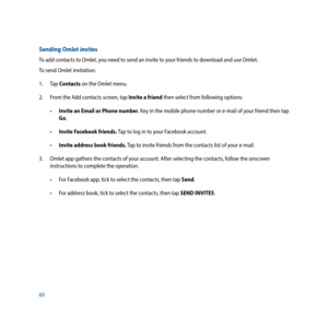 Page 6060
Sending Omlet invites
To add contacts to Omlet, you need to send an invite to your friends to download and use Omlet.
To send Omlet invitation:
1. Tap Contacts on the Omlet menu.
2.  From the Add contacts screen, tap Invite a friend then select from following options:
•	 Invite an Email or Phone number. Key in the mobile phone number or e-mail of your friend then tap 
Go.
•	 Invite Facebook friends. Tap to log in to your Facebook account.
•	 Invite address book friends. Tap to invite friends from the...