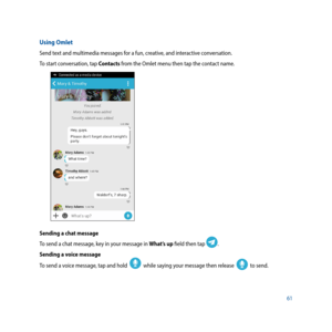 Page 6161
Using Omlet
Send text and multimedia messages for a fun, creative, and interactive conversation.
To start conversation, tap Contacts from the Omlet menu then tap the contact name.
Sending a chat message
To send a chat message, key in your message in What’s up field then tap 
.
Sending a voice message
To send a voice message, tap and hold  
  while saying your message then release    to send. 