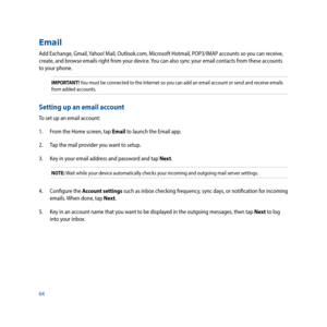 Page 6464
Email
Add	Exchange,	Gmail,	Yahoo!	Mail,	Outlook.com,	Microsoft	Hotmail,	POP3/IMAP	accounts	so	you	can	receive,	
create, and browse emails right from your device. You can also sync your email contacts from these accounts 
to your phone. 
IMPORTANT! You must be connected to the Internet so you can add an email account or send and receive emails 
from added accounts.
Setting up an email account
To set up an email account:
1.  From the Home screen, tap Email to launch the Email app.
2.  Tap the mail...