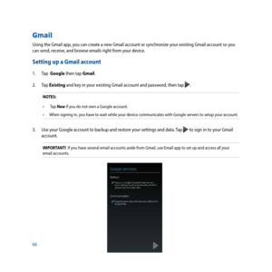 Page 6666
Gmail
Using the Gmail app, you can create a new Gmail account or synchronize your existing Gmail account so you 
can send, receive, and browse emails right from your device. 
Setting up a Gmail account
1. Tap  Google then tap Gmail.
2. Tap  Existing and key in your existing Gmail account and password, then tap 
. 
NOTES:
•	 	Tap	New  if you do not own a Google account.
•	 When	signing	in,	you	have	to	wait	while	your	device	communicates	with	Google	servers	to	setup	your	account.
3.  Use your Google...