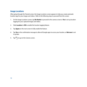 Page 7070
Image Locations
After going through the Tutorial screen, the Image Locations screen appears to help you create automatic 
location tags for your images and videos.  Refer to the following steps to proceed from this screen:
1. On the Image Locations screen, tap No thanks to proceed to the camera screen or Ye s  to set up location 
tagging for your captured images and videos.
2. Slide  Location to ON to enable the location tagging feature.
3. Tap  Agree on the next screen to fully enable the feature.
4....