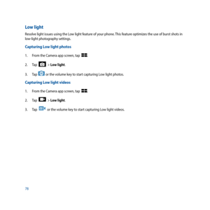 Page 7878
Low light
Resolve light issues using the Low light feature of your phone. This feature optimizes the use of burst shots in 
low-light photography settings.
Capturing Low light photos
1. From the Camera app screen, tap  .
2.  Tap  
  > Low light.
3. Tap 
 or the volume key to start capturing Low light photos.
Capturing Low light videos
1.  From the Camera app screen, tap  .
2.  Tap  
  > Low light.
3.  Tap  
  or the volume key to start capturing Low light videos. 