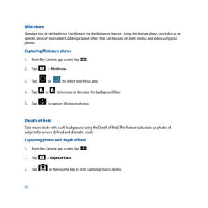 Page 8080
Miniature
Simulate the tilt-shift effect of DSLR lenses via the Miniature feature. Using this feature allows you to focus on 
specific areas of your subject, adding a bokeh effect that can be used on both photos and video using your 
phone.
Capturing Miniature photos
1. From the Camera app screen, tap  .
2.  Tap  
   > Miniature.
3.  Tap   
  or      to select your focus area. 
4.  Tap  
  or    to increase or decrease the background blur. 
5.  Tap  
  to capture Miniature photos. 
Depth of field...