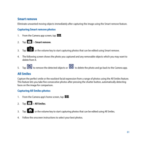 Page 8181
Smart remove
Eliminate unwanted moving objects immediately after capturing the image using the Smart remove feature. 
Capturing Smart remove photos
1. From the Camera app screen, tap  .
2.  Tap  
  > Smart remove.
3.  Tap  
  or the volume key to start capturing photos that can be edited using Smart remove.
4.   The following screen shows the photo you captured and any removable objects which you may want to 
delete from it. 
5.  Tap  
  to remove the detected objects or    to delete the photo and go...