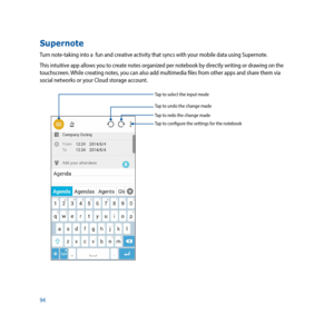 Page 9494
Supernote
Turn note-taking into a  fun and creative activity that syncs with your mobile data using Supernote. 
This intuitive app allows you to create notes organized per notebook by directly writing or drawing on the 
touchscreen. While creating notes, you can also add multimedia files from other apps and share them via 
social networks or your Cloud storage account. 
Tap to select the input mode
Tap to configure the settings for the notebook
Tap to redo the change made
Tap to undo the change made 