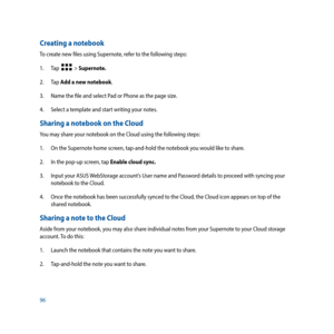 Page 9696
Creating a notebook
To create new files using Supernote, refer to the following steps:
1. Tap  
  > Supernote.
2. Tap  Add a new notebook.
3.  Name the file and select Pad or Phone as the page size.
4.  Select a template and start writing your notes.
Sharing a notebook on the Cloud
You may share your notebook on the Cloud using the following steps:
1. On the Supernote home screen, tap-and-hold the notebook you would like to share. 
2.  In the pop-up screen, tap Enable cloud sync.
3.  Input your ASUS...