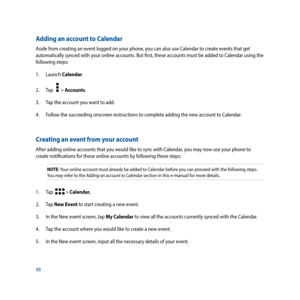 Page 9898
Adding an account to Calendar
Aside from creating an event logged on your phone, you can also use Calendar to create events that get 
automatically synced with your online accounts. But first, these accounts must be added to Calendar using the 
following steps:
1. Launch Calendar.
2. Tap   
  > Accounts.
3.  Tap the account you want to add. 
4.  Follow the succeeding onscreen instructions to complete adding the new account to Calendar.
Creating an event from your account
After adding online accounts...