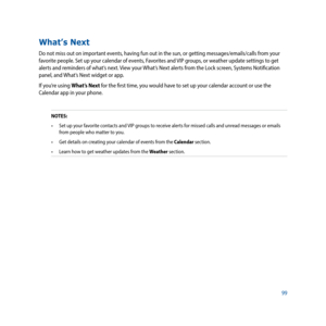 Page 9999
What’s Next
Do not miss out on important events, having fun out in the sun, or getting messages/emails/calls from your 
favorite people. Set up your calendar of events, Favorites and VIP groups, or weather update settings to get 
alerts and reminders of what’s next. View your What’s Next alerts from the Lock screen, Systems Notification 
panel, and What’s Next widget or app.
If you’re using What’s Next for the first time, you would have to set up your calendar account or use the 
Calendar app in your...