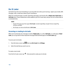 Page 100100
Do It Later
Get hold of even the most trivial things in your busy life. Even when you’re too busy,  reply to your emails, SMS 
messages, calls, or read news online at your convenience.
Mark your unread messages or emails, interesting web pages, and missed calls as Reply Later, Read Later, or 
Call Later items. These marked items will be added to your Do It Later tasks, and you can act on these tasks at 
a convenient time.
NOTE: •	 Popular	third-party	apps	that	support	Do It Later  include Google...