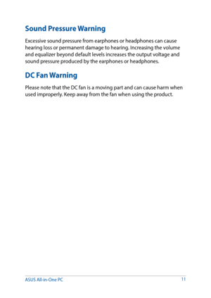 Page 11Sound Pressure Warning
Excessive sound pressure from earphones or headphones can cause 
hearing loss or permanent damage to hearing. Increasing the volume 
and equalizer beyond default levels increases the output voltage and 
sound pressure produced by the earphones or headphones.
DC Fan Warning
Please note that the DC fan is a moving part and can cause harm when 
used improperly. Keep away from the fan when using the product.
11
ASUS All-in-One PC   
