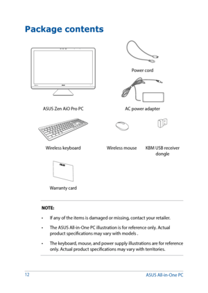 Page 12Package contents
NOTE:
•	 If	any	of	the	items	is	damaged	or	missing,	contact	your	retailer.
•	 The	ASUS	All-in-One	PC	illustration	is	for	reference	only.	Actual	product specifications may vary with models .
•	 The keyboard, mouse, and power supply illustrations are for reference 
only. Actual product specifications may vary with territories.
12
Power cord
ASUS Zen AiO Pro PC AC power adapter
Wireless keyboardWireless mouseKBM USB receiver 
dongle
Warranty card
ASUS All-in-One PC  