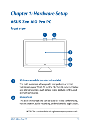 Page 1313
Chapter 1: Hardware Setup
3D Camera module (on selected models)
The built-in camera allows you to take pictures or record 
videos using your ASUS All-in-One PC. The 3D camera module 
also allows functions such as face login, gesture control, and 
play 3D game apps.
Microphone
This built-in microphone can be used for video conferencing, 
voice narration, audio recording, and multimedia applications.
NOTE: The position of the microphone may vary with models.
ASUS Zen AiO Pro PC
Front view
ASUS...