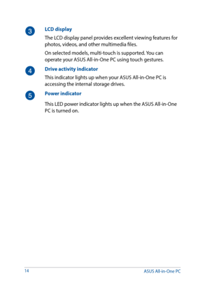 Page 1414
LCD display
The LCD display panel provides excellent viewing features for 
photos, videos, and other multimedia files. 
On selected models, multi-touch is supported. You can 
operate your ASUS All-in-One PC using touch gestures. 
Drive activity indicator
This indicator lights up when your ASUS All-in-One PC is 
accessing the internal storage drives.
Power indicator
This LED power indicator lights up when the ASUS All-in-One 
PC is turned on.
ASUS All-in-One PC  