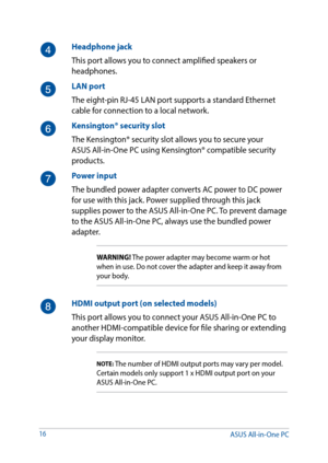 Page 1616
Headphone jack
This port allows you to connect amplified speakers or 
headphones.
LAN port
The eight-pin RJ-45 LAN port supports a standard Ethernet 
cable for connection to a local network.
Kensington® security slot
The Kensington® security slot allows you to secure your 
ASUS All-in-One PC using Kensington® compatible security 
products.
Power input
The bundled power adapter converts AC power to DC power 
for use with this jack. Power supplied through this jack 
supplies power to the ASUS All-in-One...