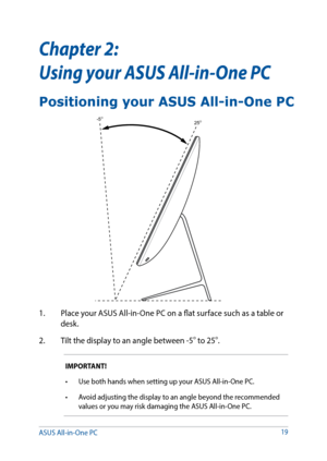 Page 1919
Chapter 2:  
Using your ASUS All-in-One PC
1. Place your ASUS All-in-One PC on a flat surface such as a table or 
desk.
2.  Tilt the display to an angle between -5
o to 25o.
IMPORTANT!
•	 Use	both	hands	when	setting	up	your	ASUS	All-in-One	PC.	
•	 Avoid	adjusting	the	display	to	an	angle	beyond	the	recommended	
values or you may risk damaging the ASUS All-in-One PC.
25O-5O
Positioning your ASUS All-in-One PC
ASUS All-in-One PC   