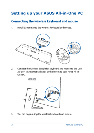 Page 2020
Setting up your ASUS All-in-One PC
Connecting the wireless keyboard and mouse
1. Install batteries into the wireless keyboard and mouse.
3.  You can begin using the wireless keyboard and mouse.
2. 
Connect the wireless dongle for keyboard and mouse to the USB 
2.0 port to automatically pair both devices to your ASUS All-in-
One PC.
ASUS All-in-One PC      