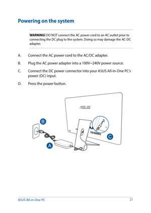 Page 2121
Powering on the system
WARNING! DO NOT connect the AC power cord to an AC outlet prior to 
connecting the DC plug to the system. Doing so may damage the AC-DC 
adapter.
A. Connect the AC power cord to the AC/DC adapter.
B.  Plug the AC power adapter into a 100V~240V power source.
C.  Connect the DC power connector into your ASUS All-in-One PC’s 
power (DC) input.
D.  Press the power button.
ASUS All-in-One PC   