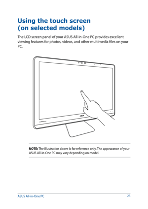 Page 2323
Using the touch screen  
(on selected models)
The LCD screen panel of your ASUS All-in-One PC provides excellent 
viewing features for photos, videos, and other multimedia files on your 
PC.
NOTE: The illustration above is for reference only. The appearance of your 
ASUS All-in-One PC may vary depending on model.
ASUS All-in-One PC   