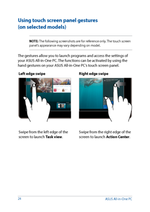 Page 2424
Using touch screen panel gestures  
(on selected models)
NOTE: The following screenshots are for reference only. The touch screen 
panel’s appearance may vary depending on model.
The gestures allow you to launch programs and access the settings of 
your ASUS All-in-One PC. The functions can be activated by using the 
hand gestures on your ASUS All-in-One PC’s touch screen panel.Left edge swipe Right edge swipe
Swipe from the left edge of the 
screen to launch Task view.Swipe from the right edge of the...