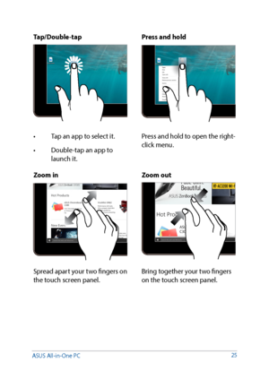 Page 2525
Zoom inZoom out
Spread apart your two fingers on 
the touch screen panel.Bring together your two fingers 
on the touch screen panel.
Tap/Double-tap
Press and hold
•	 Tap	an	app	to	select	it.
•	 Double-tap	an	app	to	
launch it. Press and hold to open the right-
click menu.
ASUS All-in-One PC    