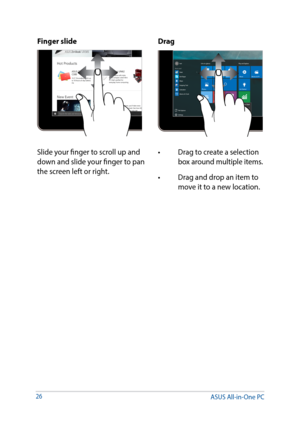 Page 2626
Finger slideDrag
Slide your finger to scroll up and 
down and slide your finger to pan 
the screen left or right.•	 Drag	to	create	a	selection	
box around multiple items.
•	 Drag	and	drop	an	item	to	 move it to a new location. 
ASUS All-in-One PC  