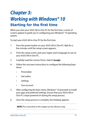Page 2727
Chapter 3:  
Working with Windows® 10
Starting for the first time
When you start your ASUS All-in-One PC for the first time, a series of 
screens appear to guide you in configuring your Windows® 10 operating 
system.
To start your ASUS All-in-One PC for the first time:
1. Press the power button on your ASUS All-in-One PC. Wait for a 
few minutes until the setup screen appears.
2.  From the setup screen, pick your region and a language to use on 
your ASUS All-in-One PC.
3.  Carefully read the License...