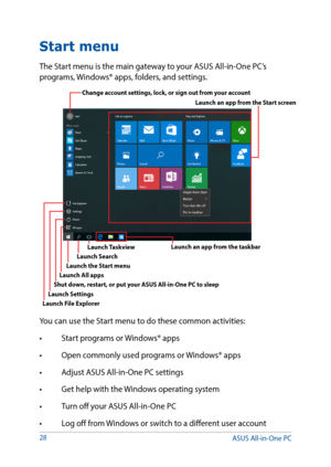 Page 2828
Start menu
The Start menu is the main gateway to your ASUS All-in-One PC’s 
programs, Windows® apps, folders, and settings. 
You can use the Start menu to do these common activities:
•	 Start	programs	or	Windows®	apps
•	 Open	commonly	used	programs	or	 Windows®	apps
•	 Adjust	ASUS	All-in-One	PC	settings
•	 Get	help	with	the	 Windows	operating	system
•	 Turn	off	your	ASUS	All-in-One	PC
•	 Log	off	from	 Windows	or	switch	to	a	different	user	account
Change account settings, lock, or sign out from your...