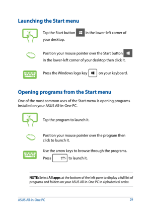Page 2929
Launching the Start menu
Tap the Start button  in the lower-left corner of 
your desktop. 
Position your mouse pointer over the Start button  
in the lower-left corner of your desktop then click it. 
Press the Windows logo key  on your keyboard.
Opening programs from the Start menu
One of the most common uses of the Start menu is opening programs 
installed on your ASUS All-in-One PC.
Tap the program to launch it.
Position your mouse pointer over the program then 
click to launch it.
Use the arrow...