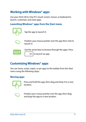 Page 3131
Working with Windows® apps
Use your ASUS All-in-One PC’s touch screen, mouse, or keyboard to 
launch, customize, and close apps.
Launching Windows® apps from the Start menu
Tap the app to launch it.
Position your mouse pointer over the app then click to 
launch it.
Use the arrow keys to browse through the apps. Press 
 to launch an app.
Customizing Windows® apps
You can move, resize, unpin, or pin apps to the taskbar from the Start 
menu using the following steps:
Moving apps
Press and hold the app,...