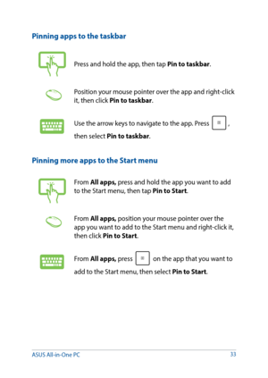 Page 3333
Pinning more apps to the Start menu
From All apps, press and hold the app you want to add 
to the Start menu, then tap Pin to Start.
From All apps, position your mouse pointer over the 
app you want to add to the Start menu and right-click it, 
then click Pin to Start.
From All apps, press  on the app that you want to 
add to the Start menu, then select Pin to Start. 
Pinning apps to the taskbar
Press and hold the app, then tap Pin to taskbar.
Position your mouse pointer over the app and right-click...