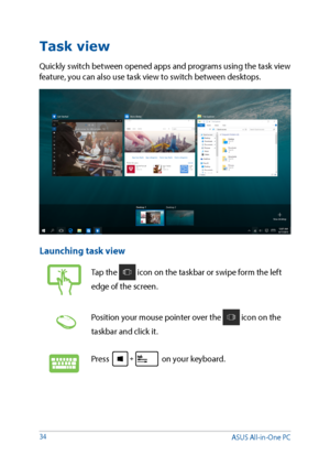 Page 3434
Task view
Quickly switch between opened apps and programs using the task view 
feature, you can also use task view to switch between desktops.
Launching task view
Tap the  icon on the taskbar or swipe form the left 
edge of the screen.
Position your mouse pointer over the  icon on the 
taskbar and click it.
Press  on your keyboard.
ASUS All-in-One PC  