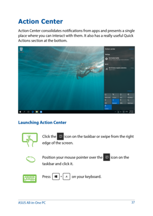 Page 3737
Action Center
Action Center consolidates notifications from apps and presents a single 
place where you can interact with them. It also has a really useful Quick 
Actions section at the bottom. 
Launching Action Center
Click the  icon on the taskbar or swipe from the right 
edge of the screen.
Position your mouse pointer over the  icon on the 
taskbar and click it. 
Press  on your keyboard.
ASUS All-in-One PC   