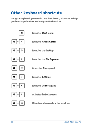 Page 3838
Other keyboard shortcuts
Using the keyboard, you can also use the following shortcuts to help 
you launch applications and navigate Windows® 10.
\Launches Start menu
Launches Action Center
Launches the desktop
Launches the File Explorer
Opens the Share panel
Launches Settings
Launches Connect panel
Activates the Lock screen
Minimizes all currently active windows
ASUS All-in-One PC  