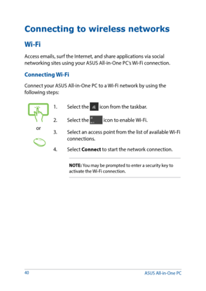 Page 4040
Connecting to wireless networks
Wi-Fi
Access emails, surf the Internet, and share applications via social 
networking sites using your ASUS All-in-One PC’s Wi-Fi connection. 
Connecting Wi-Fi
Connect your ASUS All-in-One PC to a Wi-Fi network by using the 
following steps:
or
1. Select the  icon from the taskbar.
2.  Select the 
 icon to enable Wi-Fi.
3.  Select an access point from the list of available Wi-Fi 
connections.
4. Select  Connect to start the network connection. 
NOTE: You may be prompted...